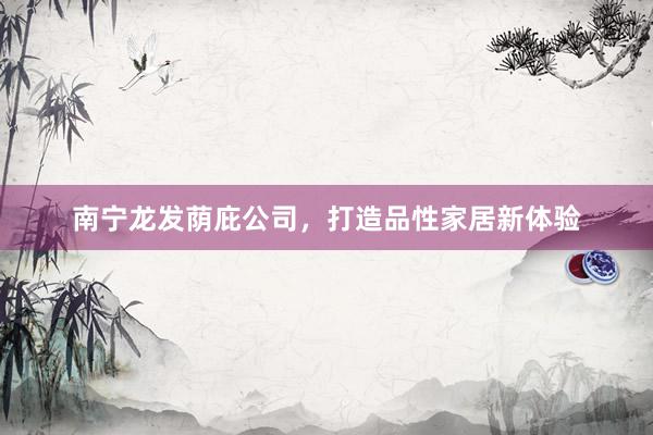 南宁龙发荫庇公司，打造品性家居新体验